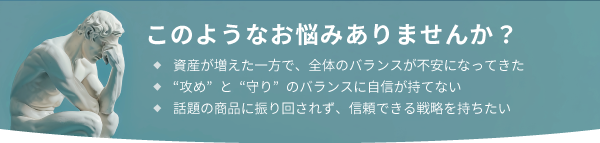 このようなお悩みありませんか？ ◆資産が増えた一方で、全体のバランスが不安になってきた ◆“攻め”と“守り”のバランスに自信が持てない ◆話題の商品に振り回されず、信頼できる戦略を持ちたい